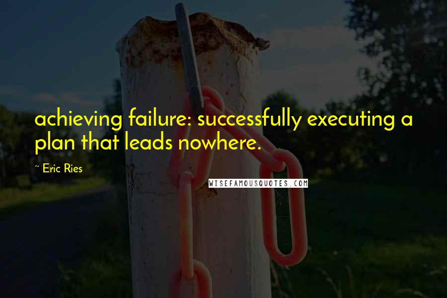 Eric Ries Quotes: achieving failure: successfully executing a plan that leads nowhere.