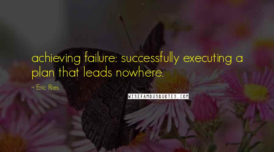 Eric Ries Quotes: achieving failure: successfully executing a plan that leads nowhere.