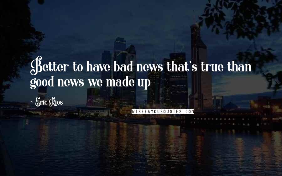 Eric Ries Quotes: Better to have bad news that's true than good news we made up