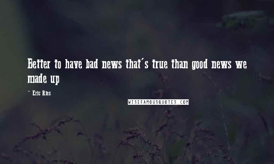 Eric Ries Quotes: Better to have bad news that's true than good news we made up
