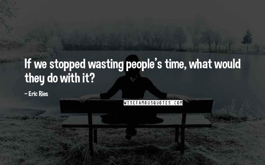 Eric Ries Quotes: If we stopped wasting people's time, what would they do with it?