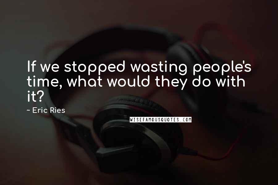 Eric Ries Quotes: If we stopped wasting people's time, what would they do with it?