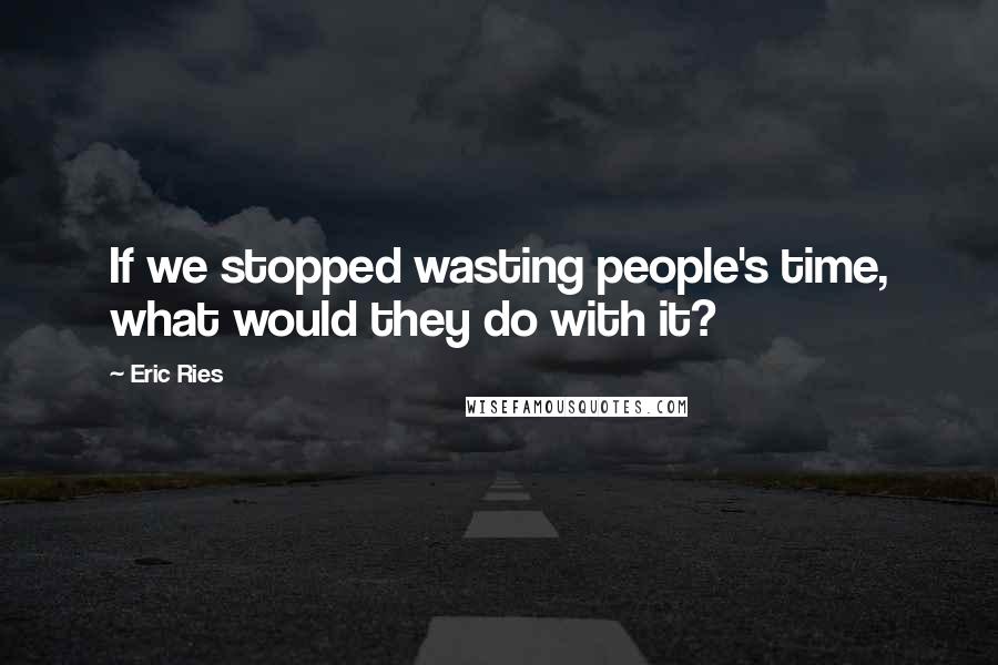 Eric Ries Quotes: If we stopped wasting people's time, what would they do with it?