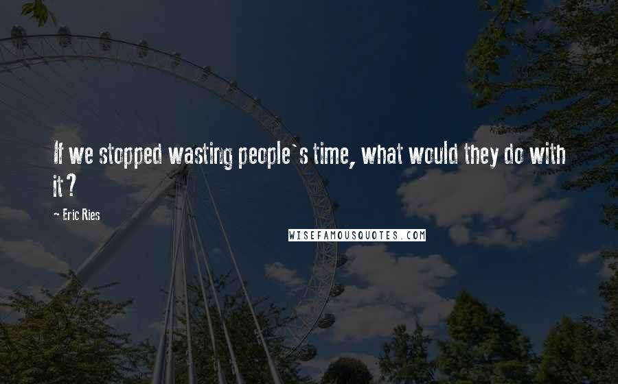 Eric Ries Quotes: If we stopped wasting people's time, what would they do with it?
