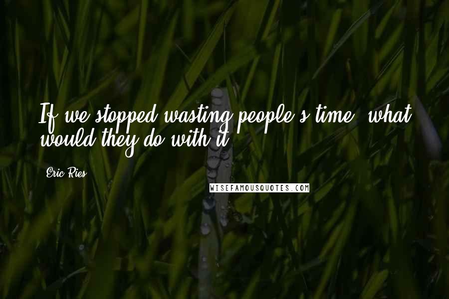 Eric Ries Quotes: If we stopped wasting people's time, what would they do with it?