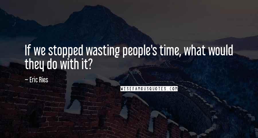 Eric Ries Quotes: If we stopped wasting people's time, what would they do with it?