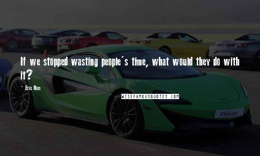 Eric Ries Quotes: If we stopped wasting people's time, what would they do with it?