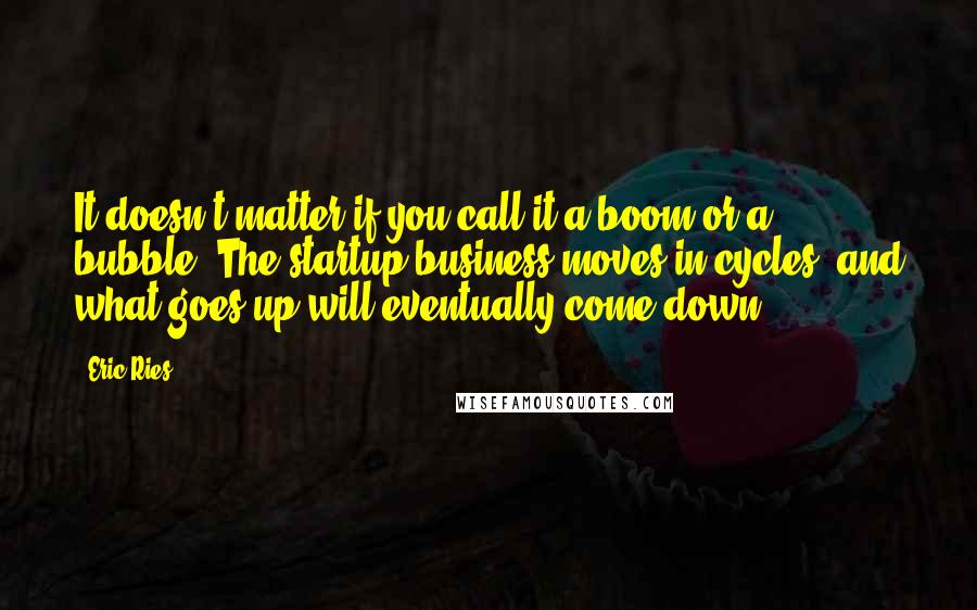 Eric Ries Quotes: It doesn't matter if you call it a boom or a bubble. The startup business moves in cycles, and what goes up will eventually come down.