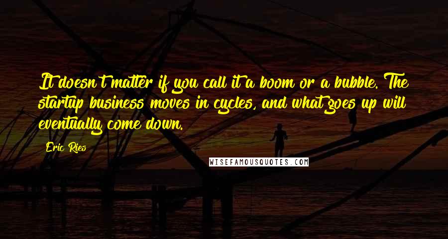 Eric Ries Quotes: It doesn't matter if you call it a boom or a bubble. The startup business moves in cycles, and what goes up will eventually come down.