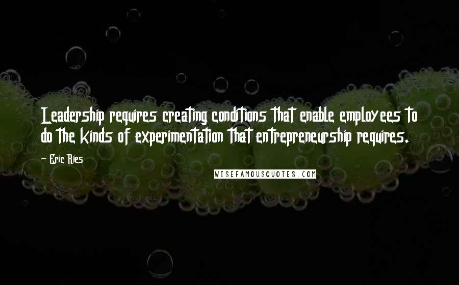 Eric Ries Quotes: Leadership requires creating conditions that enable employees to do the kinds of experimentation that entrepreneurship requires.