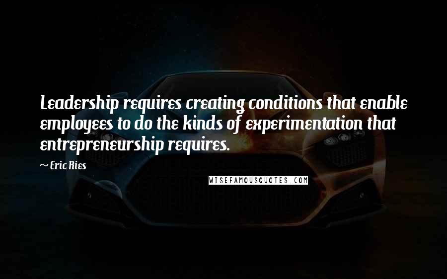 Eric Ries Quotes: Leadership requires creating conditions that enable employees to do the kinds of experimentation that entrepreneurship requires.