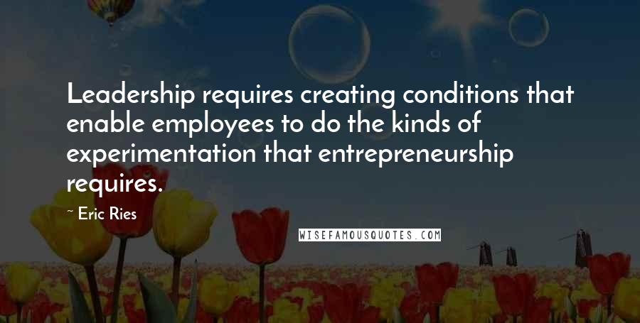 Eric Ries Quotes: Leadership requires creating conditions that enable employees to do the kinds of experimentation that entrepreneurship requires.