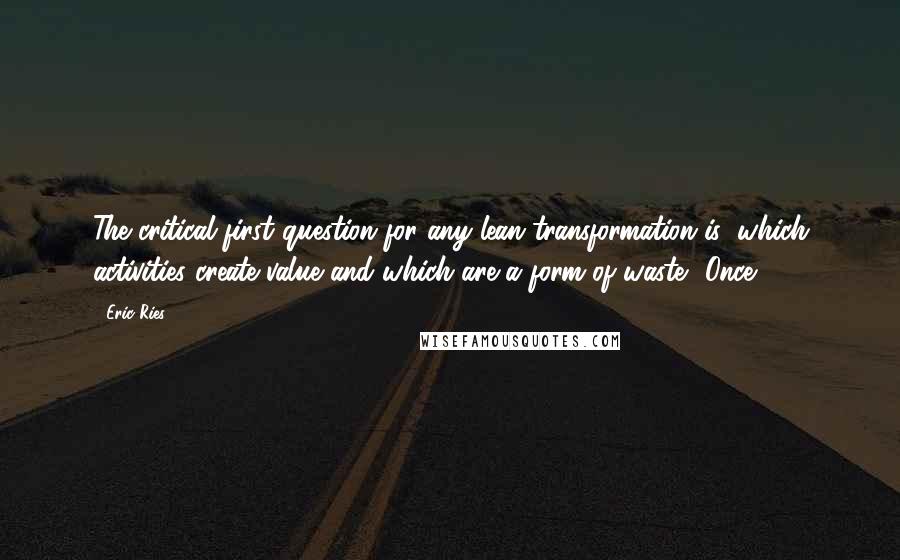 Eric Ries Quotes: The critical first question for any lean transformation is: which activities create value and which are a form of waste? Once