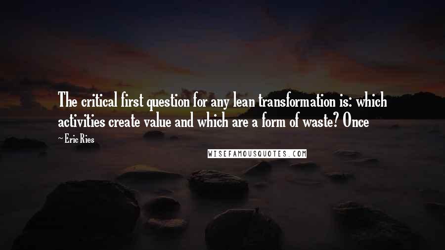 Eric Ries Quotes: The critical first question for any lean transformation is: which activities create value and which are a form of waste? Once