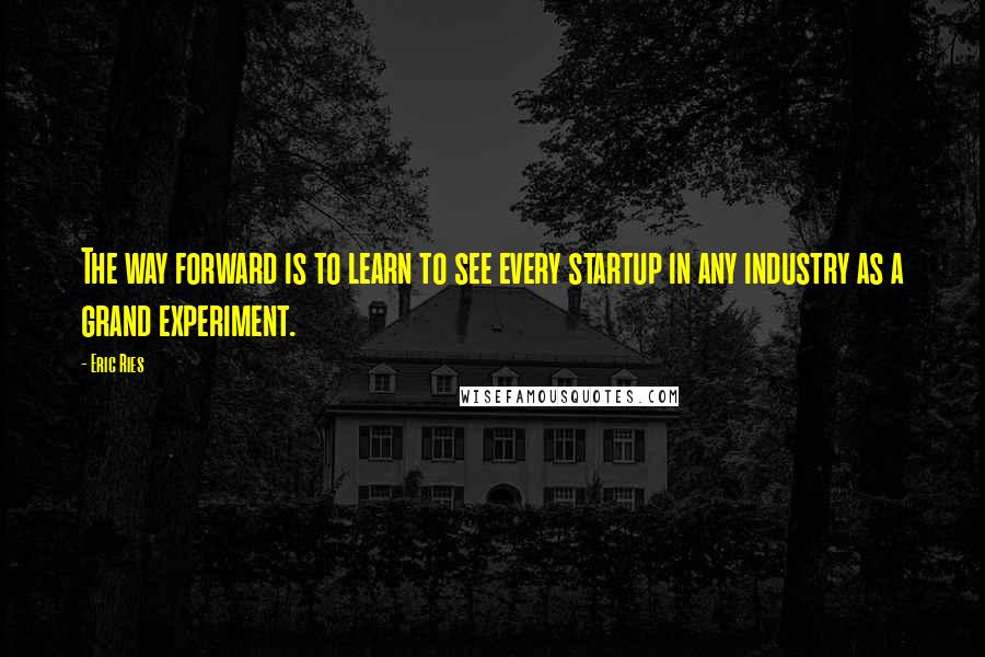 Eric Ries Quotes: The way forward is to learn to see every startup in any industry as a grand experiment.