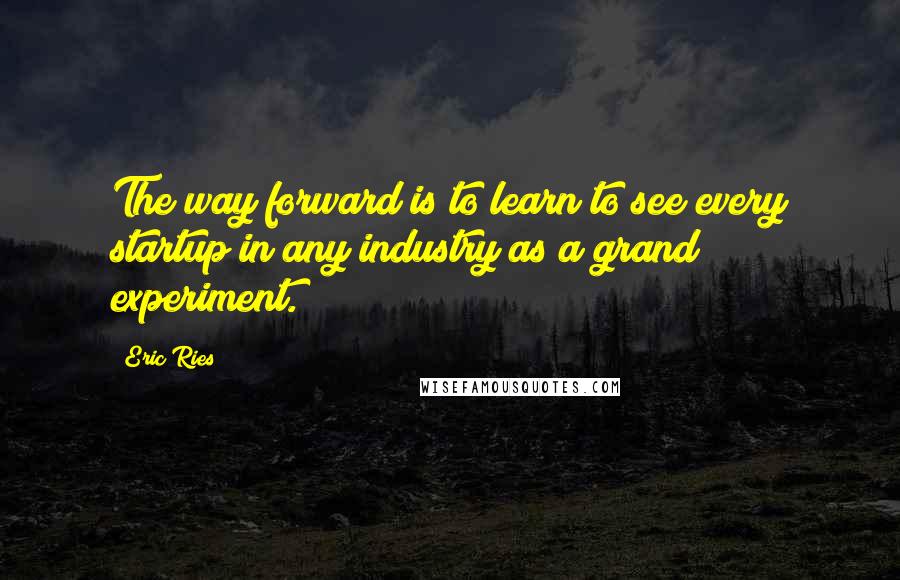 Eric Ries Quotes: The way forward is to learn to see every startup in any industry as a grand experiment.