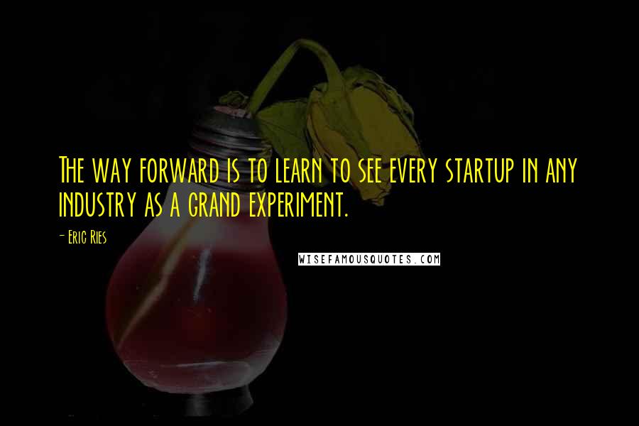 Eric Ries Quotes: The way forward is to learn to see every startup in any industry as a grand experiment.