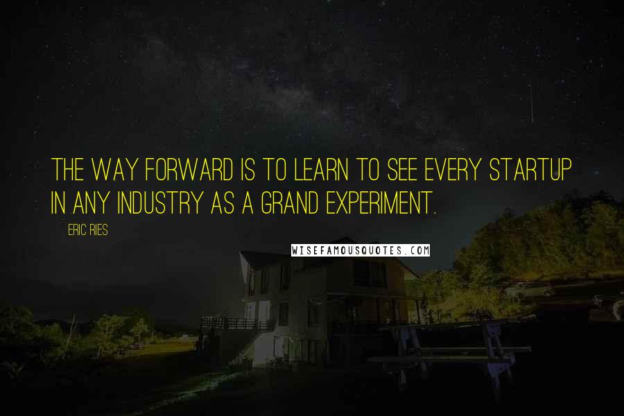 Eric Ries Quotes: The way forward is to learn to see every startup in any industry as a grand experiment.