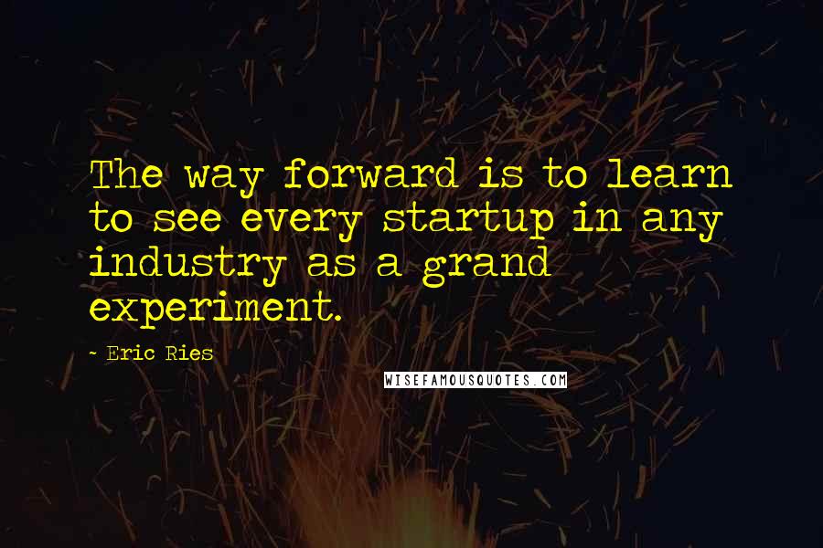 Eric Ries Quotes: The way forward is to learn to see every startup in any industry as a grand experiment.