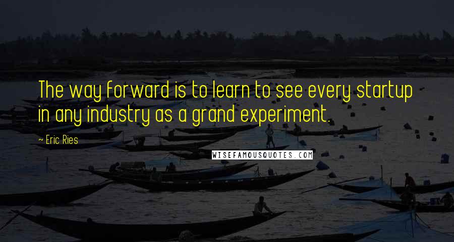 Eric Ries Quotes: The way forward is to learn to see every startup in any industry as a grand experiment.