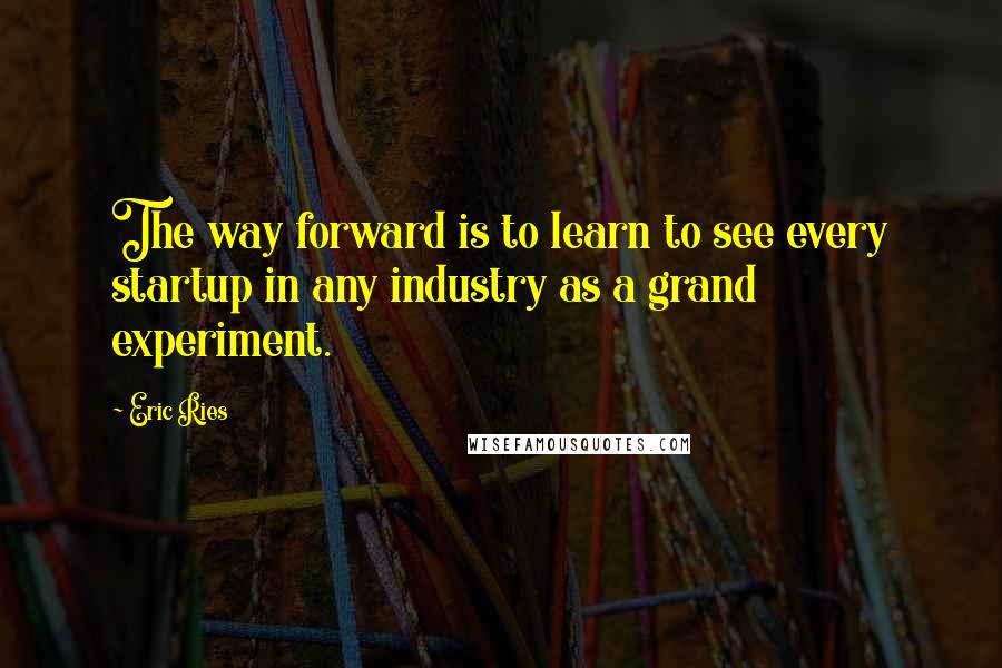 Eric Ries Quotes: The way forward is to learn to see every startup in any industry as a grand experiment.