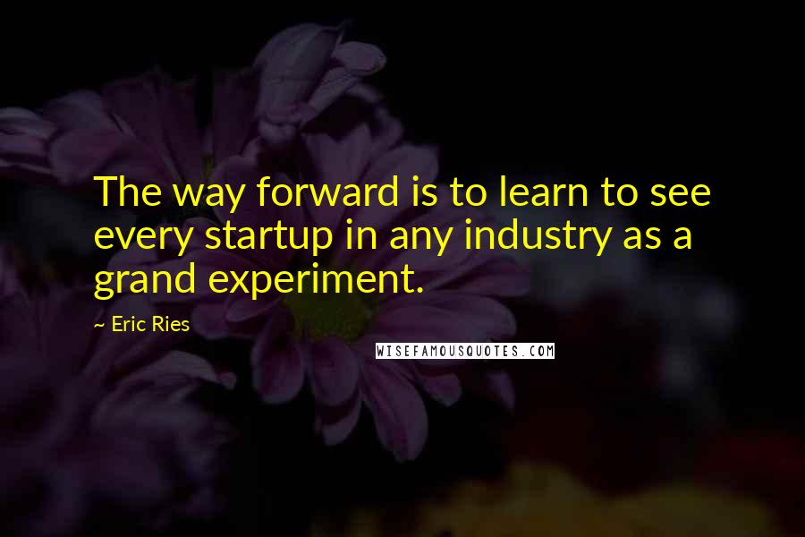 Eric Ries Quotes: The way forward is to learn to see every startup in any industry as a grand experiment.