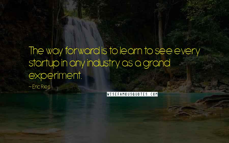 Eric Ries Quotes: The way forward is to learn to see every startup in any industry as a grand experiment.