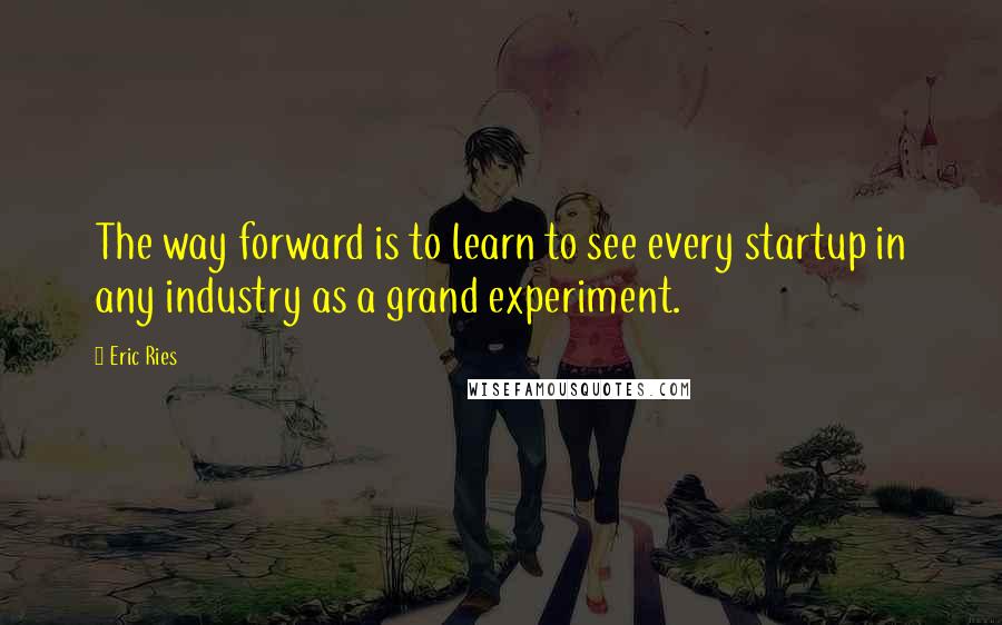 Eric Ries Quotes: The way forward is to learn to see every startup in any industry as a grand experiment.