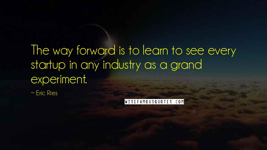 Eric Ries Quotes: The way forward is to learn to see every startup in any industry as a grand experiment.