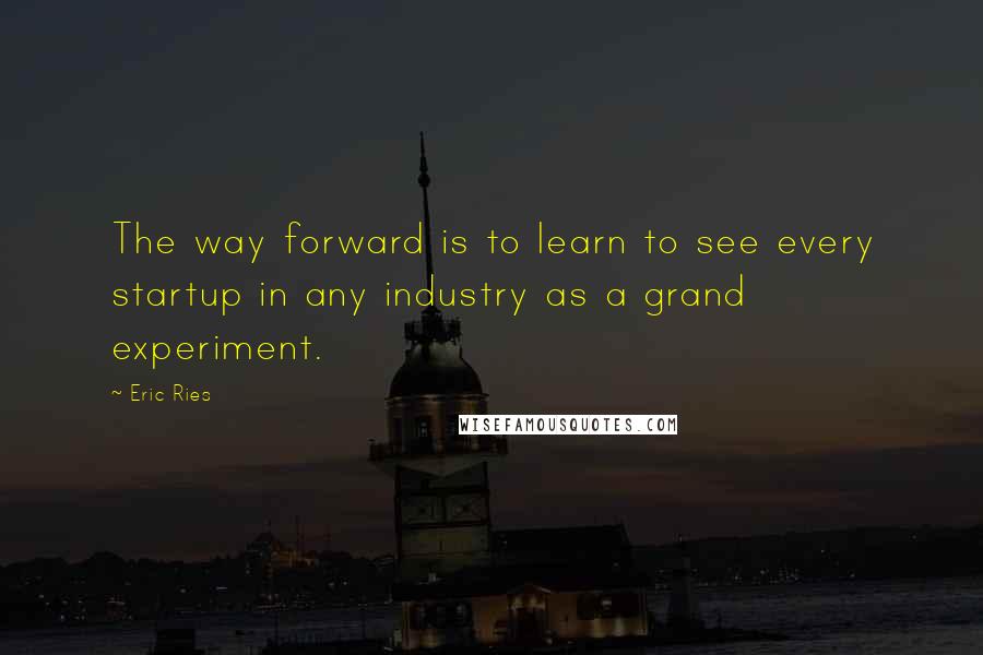 Eric Ries Quotes: The way forward is to learn to see every startup in any industry as a grand experiment.