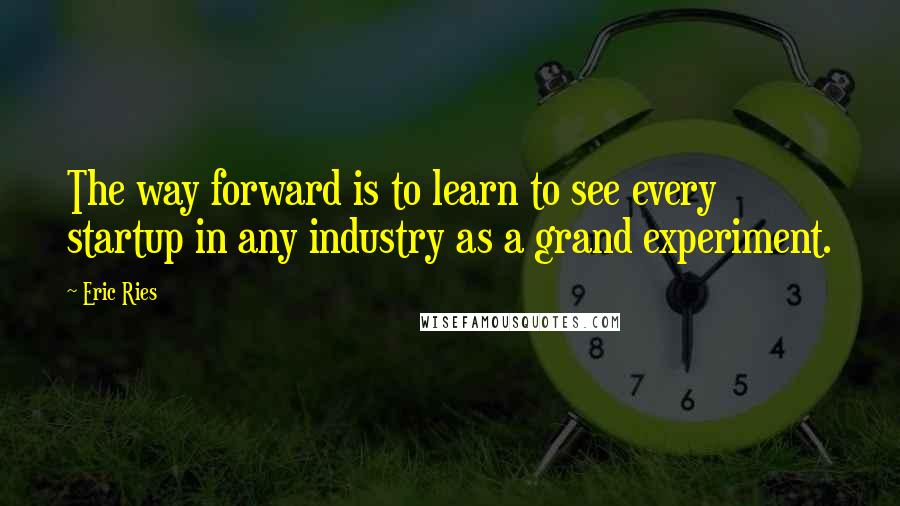 Eric Ries Quotes: The way forward is to learn to see every startup in any industry as a grand experiment.