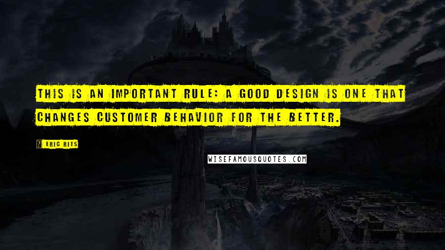 Eric Ries Quotes: This is an important rule: a good design is one that changes customer behavior for the better.