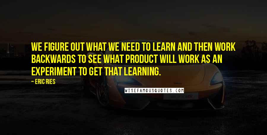 Eric Ries Quotes: we figure out what we need to learn and then work backwards to see what product will work as an experiment to get that learning.