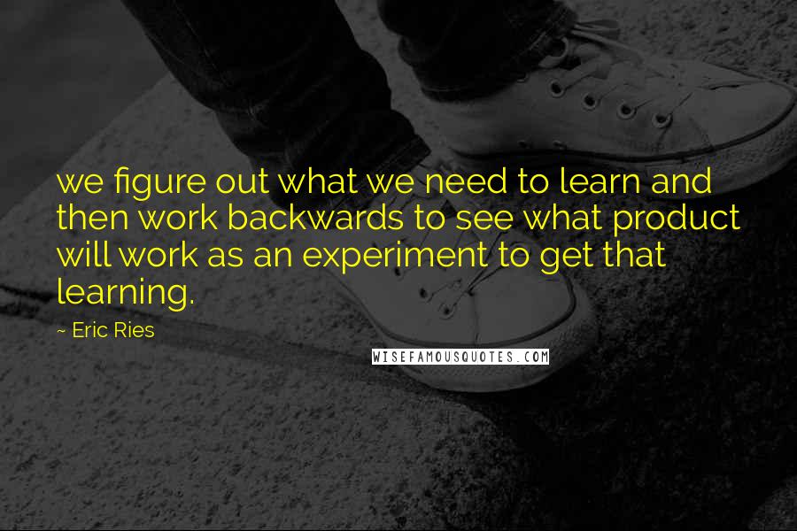 Eric Ries Quotes: we figure out what we need to learn and then work backwards to see what product will work as an experiment to get that learning.