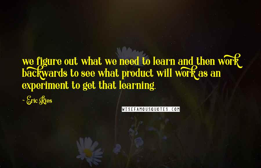 Eric Ries Quotes: we figure out what we need to learn and then work backwards to see what product will work as an experiment to get that learning.