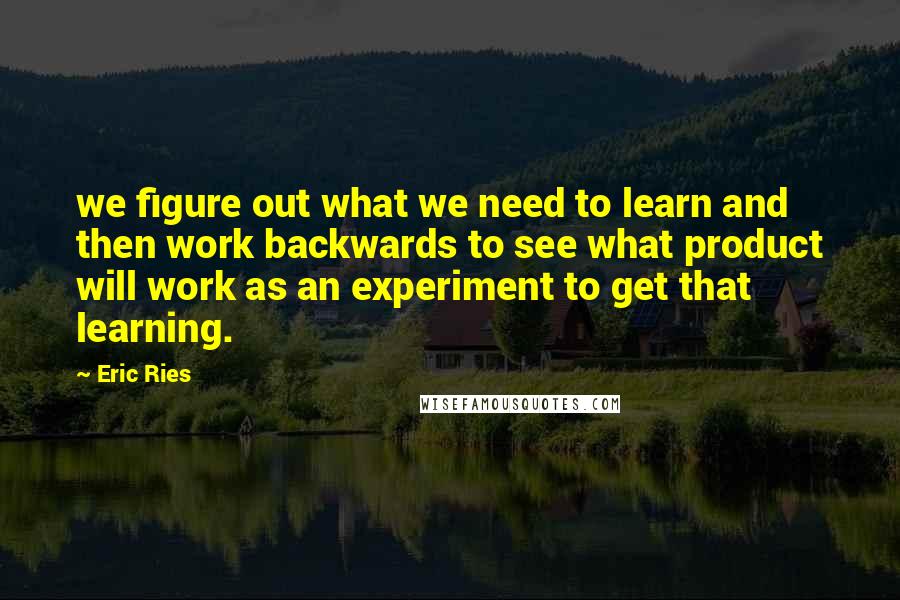 Eric Ries Quotes: we figure out what we need to learn and then work backwards to see what product will work as an experiment to get that learning.