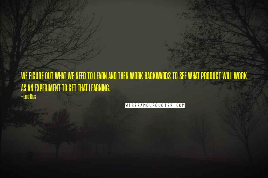 Eric Ries Quotes: we figure out what we need to learn and then work backwards to see what product will work as an experiment to get that learning.