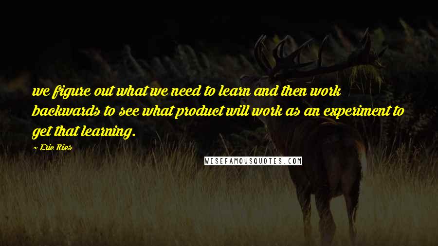 Eric Ries Quotes: we figure out what we need to learn and then work backwards to see what product will work as an experiment to get that learning.