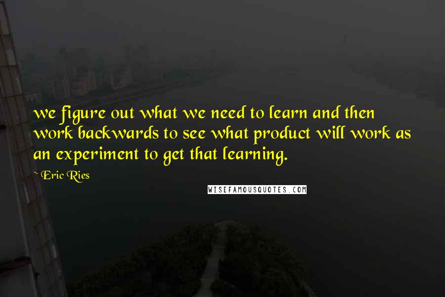 Eric Ries Quotes: we figure out what we need to learn and then work backwards to see what product will work as an experiment to get that learning.