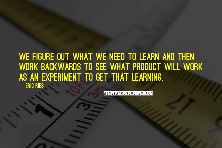 Eric Ries Quotes: we figure out what we need to learn and then work backwards to see what product will work as an experiment to get that learning.