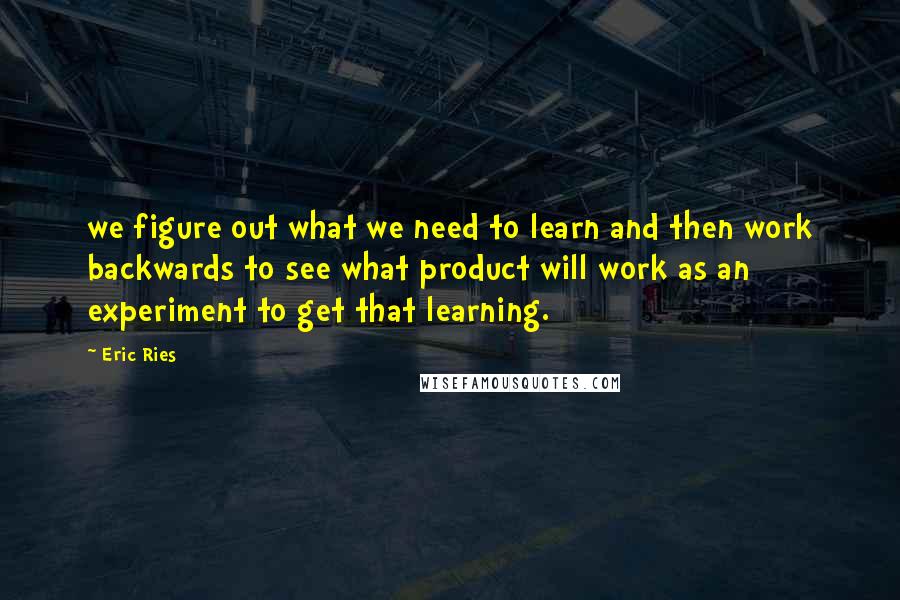 Eric Ries Quotes: we figure out what we need to learn and then work backwards to see what product will work as an experiment to get that learning.