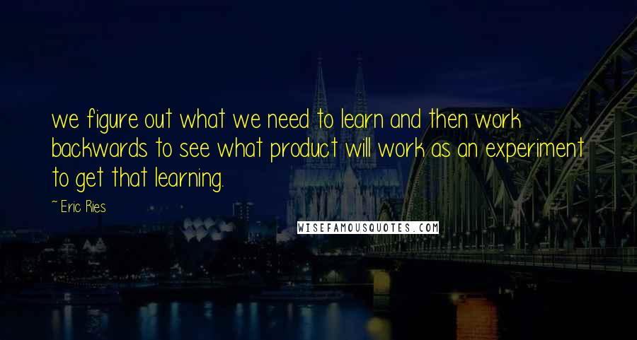 Eric Ries Quotes: we figure out what we need to learn and then work backwards to see what product will work as an experiment to get that learning.