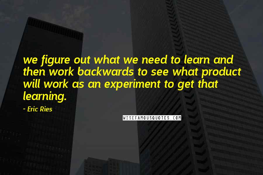 Eric Ries Quotes: we figure out what we need to learn and then work backwards to see what product will work as an experiment to get that learning.