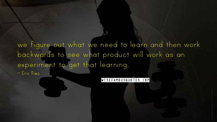 Eric Ries Quotes: we figure out what we need to learn and then work backwards to see what product will work as an experiment to get that learning.