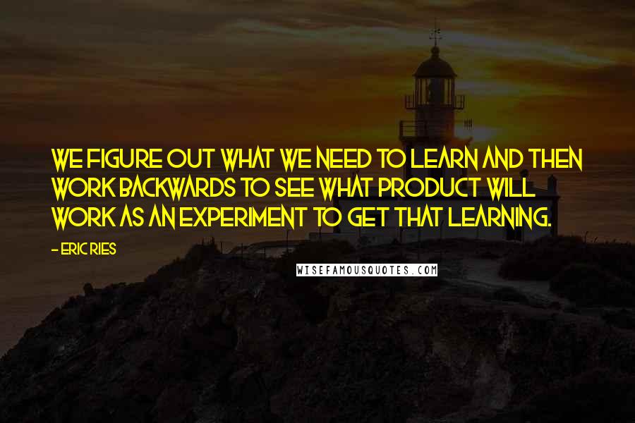 Eric Ries Quotes: we figure out what we need to learn and then work backwards to see what product will work as an experiment to get that learning.