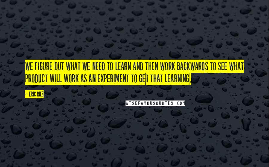 Eric Ries Quotes: we figure out what we need to learn and then work backwards to see what product will work as an experiment to get that learning.