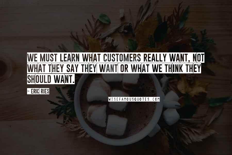 Eric Ries Quotes: We must learn what customers really want, not what they say they want or what we think they should want.