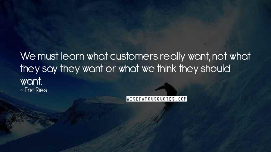 Eric Ries Quotes: We must learn what customers really want, not what they say they want or what we think they should want.