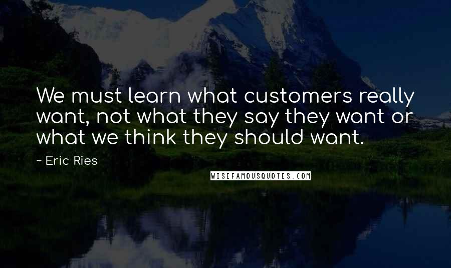 Eric Ries Quotes: We must learn what customers really want, not what they say they want or what we think they should want.