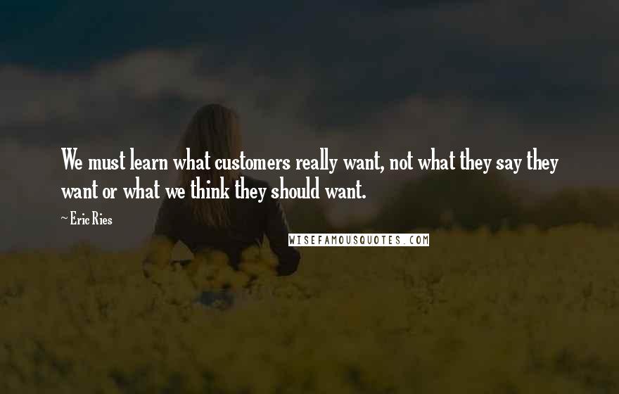 Eric Ries Quotes: We must learn what customers really want, not what they say they want or what we think they should want.